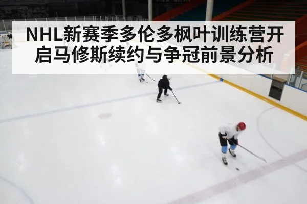 NHL新赛季多伦多枫叶训练营开启马修斯续约与争冠前景分析